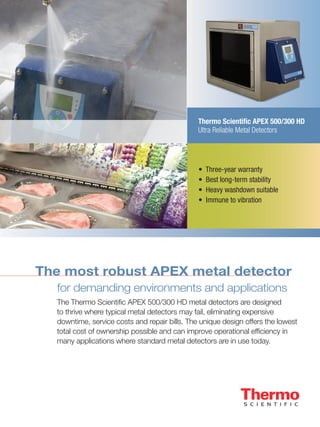 Thermo Scientific APEX 500/300 HD
Ultra Reliable Metal Detectors
The most robust APEX metal detector
for demanding environments and applications
The Thermo Scientific APEX 500/300 HD metal detectors are designed
to thrive where typical metal detectors may fail, eliminating expensive
downtime, service costs and repair bills. The unique design offers the lowest
total cost of ownership possible and can improve operational efficiency in
many applications where standard metal detectors are in use today.
• Three-year warranty
• Best long-term stability
• Heavy washdown suitable
• Immune to vibration
 