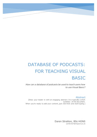 DATABASE OF PODCASTS:
FOR TEACHING VISUAL
BASIC
How can a database of podcasts be used to teach users how
to use Visual Basic?
Daren Stratton, BSc HONS
cam01527@myport.ac.uk
Abstract
[Draw your reader in with an engaging abstract. It is typically a short
summary of the document.
When you’re ready to add your content, just click here and start typing.]
 