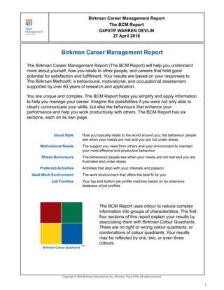Birkman Career Management Report
The Birkman Career Management Report (The BCM Report) will help you understand
more about yourself, how you relate to other people, and careers that hold good
potential for satisfaction and fulfillment. Your results are based on your responses to
The Birkman Method®, a behavioural, motivational, and occupational assessment
supported by over 60 years of research and application.
You are unique and complex. The BCM Report helps you simplify and apply information
to help you manage your career. Imagine the possibilities if you were not only able to
clearly communicate your skills, but also the behaviours that enhance your
performance and help you work productively with others. The BCM Report has six
sections, each on its own page.
Usual Style How you typically relate to the world around you; the behaviour people
see when your needs are met and you are not under stress
Motivational Needs The support you need from others and your environment to maintain
your most effective and productive behaviour
Stress Behaviours The behaviours people see when your needs are not met and you are
frustrated and under stress
Preferred Activities Activities that align with your interests and passion
Ideal Work Environment The work environment that offers the best fit for you
Job Families Your top and bottom job profile matches based on an extensive
database of job profiles
TM
Birkman Colour Quadrants
The BCM Report uses colour to reduce complex
information into groups of characteristics. The first
four sections of this report explain your results by
associating them with Birkman Colour Quadrants.
There are no right or wrong colour quadrants, or
combinations of colour quadrants. Your results
may be reflected by one, two, or even three
colours.
Copyright © 2016 Birkman International, Inc., Houston, Texas USA. All rights reserved.
Birkman Career Management Report
The BCM Report
G4PXTP WARREN DEVLIN
27 April 2016
1
 