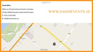 CONTACT US
Head Office
Office no 45,International Ceramic Complex,
P.O.Box 96920,Sharjah,United Arab Emirates
T: +971 6 539 1981
E: info@sahmevents.ae
WWW.SAHMEVENTS.AE
 