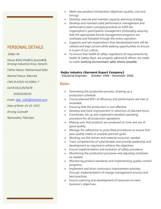  Meet new product introduction objectives (quality, cost and
timing)
 Develop, execute and maintain capacity planning strategy
 Develop and maintain solid performance management and
performance team concepts/practices to fulfill the
organization's participative management philosophy assuring
that the appropriate formal management programs are
instituted and followed through the entire operation.
 Supports and sets expectations that standardized work will be
utilized and kept current while seeking opportunities to ensure
it is part of our culture.
 To ensure that health & safety regulations & requirements by
health & Safety Dept. are properly adhered & efforts are made
to make working environment safer where possible.
Rajby industry (Garment Export Company)
Industrial Engineer. October 1998 - December 2006.
Duties
 Overseeing the production process, drawing up a
production schedule.
 Ensure planned KPI’s of efficiency and performance are met or
exceeded.
 Ensuring that the production is cost effective.
 Develop and track improvement in reduction of planned hours.
 Coordinate, set up and implement standard operating
procedure for all production operations.
 Making sure that products are produced on time and are of
good quality.
 Manage the adherence to prescribed procedures to ensure first
pass quality meets or exceeds planned goals.
 Working out the human and material resources needed.
 Track competencies of subordinates and provide leadership and
development as required to achieve the objectives.
 Ensure implementation and evolution of safety procedure.
 Monitoring the production processes and adjusting schedules
as needed.
 Monitoring product standards and implementing quality-control
programs.
 Implement and drive continuous improvement activities
through implementation of change management process and
best practices.
 Ensure coaching and development of resources to meet
business’s objectives.
PERSONAL DETAILS
Dildar Ali
House #163,Plot#15,Sector#28,
Korangi Industrial Area, Karachi.
Father Name: Muhammad Sabir
Marital Status: Married
CNIC # 42501-6116941-7
Cell # 03212925678
03363220220
Email: dab_1265@hotmail.com
Date of Birth: 01-01-1972
Driving License#
Nationality: Pakistani
 