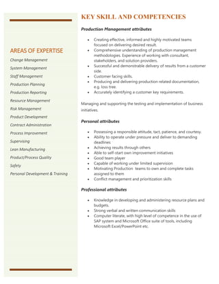 KEY SKILL AND COMPETENCIES
Production Management attributes
 Creating effective, informed and highly motivated teams
focused on delivering desired result.
 Comprehensive understanding of production management
methodologies. Experience of working with consultant,
stakeholders, and solution providers.
 Successful and demonstrable delivery of results from a customer
side.
 Customer facing skills.
 Producing and delivering production related documentation,
e.g. loss tree.
 Accurately identifying a customer key requirements.
Managing and supporting the testing and implementation of business
initiatives.
Personal attributes
 Possessing a responsible attitude, tact, patience, and courtesy.
 Ability to operate under pressure and deliver to demanding
deadlines
 Achieving results through others
 Able to self-start own improvement initiatives
 Good team player
 Capable of working under limited supervision
 Motivating Production teams to own and complete tasks
assigned to them
 Conflict management and prioritization skills
Professional attributes
 Knowledge in developing and administering resource plans and
budgets.
 Strong verbal and written communication skills
 Computer literate, with high level of competence in the use of
SAP system and Microsoft Office suite of tools, including
Microsoft Excel/PowerPoint etc.
AREAS OF EXPERTISE
Change Management
System Management
Staff Management
Production Planning
Production Reporting
Resource Management
Risk Management
Product Development
Contract Administration
Process Improvement
Supervising
Lean Manufacturing
Product/Process Quality
Safety
Personal Development & Training
 