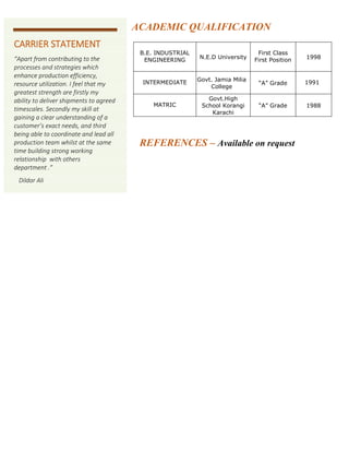 ACADEMIC QUALIFICATION
REFERENCES – Available on request
B.E. INDUSTRIAL
ENGINEERING N.E.D University
First Class
First Position 1998
INTERMEDIATE Govt. Jamia Milia
College
“A” Grade 1991
MATRIC
Govt.High
School Korangi
Karachi
“A” Grade 1988
CARRIER STATEMENT
“Apart from contributing to the
processes and strategies which
enhance production efficiency,
resource utilization. I feel that my
greatest strength are firstly my
ability to deliver shipments to agreed
timescales. Secondly my skill at
gaining a clear understanding of a
customer’s exact needs, and third
being able to coordinate and lead all
production team whilst at the same
time building strong working
relationship with others
department .”
Dildar Ali
 