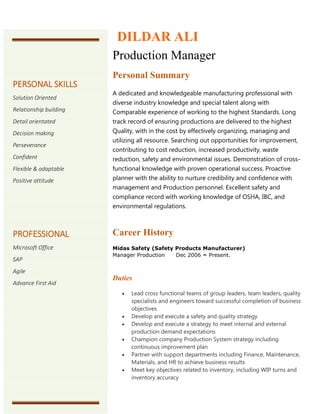 Production Manager
Personal Summary
A dedicated and knowledgeable manufacturing professional with
diverse industry knowledge and special talent along with
Comparable experience of working to the highest Standards. Long
track record of ensuring productions are delivered to the highest
Quality, with in the cost by effectively organizing, managing and
utilizing all resource. Searching out opportunities for improvement,
contributing to cost reduction, increased productivity, waste
reduction, safety and environmental issues. Demonstration of cross-
functional knowledge with proven operational success. Proactive
planner with the ability to nurture credibility and confidence with
management and Production personnel. Excellent safety and
compliance record with working knowledge of OSHA, IBC, and
environmental regulations.
Career History
Midas Safety (Safety Products Manufacturer)
Manager Production Dec 2006 – Present.
Duties
 Lead cross functional teams of group leaders, team leaders, quality
specialists and engineers toward successful completion of business
objectives
 Develop and execute a safety and quality strategy
 Develop and execute a strategy to meet internal and external
production demand expectations
 Champion company Production System strategy including
continuous improvement plan
 Partner with support departments including Finance, Maintenance,
Materials, and HR to achieve business results
 Meet key objectives related to inventory, including WIP turns and
inventory accuracy
DILDAR ALI
PERSONAL SKILLS
Solution Oriented
Relationship building
Detail orientated
Decision making
Perseverance
Confident
Flexible & adaptable
Positive attitude
PROFESSIONAL
Microsoft Office
SAP
Agile
Advance First Aid
 