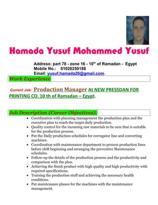 Hamada Yusuf Mohammed Yusuf
Address: part 78 - zone 16 - 10th
of Ramadan - Egypt
Mobile No.: 01026250188
Email: yusuf.hamada26@gmail.com.
Work Experience
Current Job: Production Manager At NEW PRESSDAN FOR
PRINTING CO. 10 th of Ramadan – Egypt.
Job Description (Career Objectives).
• Coordination with planning management the production plan and the
executive plan to reach the target daily production.
• Quality control for the incoming raw materials to be sure that is suitable
for the production process.
• Put the Daily production schedules for corrugator line and converting
machines.
• Coordination with maintenance department to process production lines
before shift beginning and arranging the preventive Maintenance
schedules.
• Follow-up the details of the production process and the productivity and
comparison with the plan.
• Achieving the finish product with high quality and high productivity with
required specifications.
• Training the production stuff and achieving the necessary health
conditions.
• Put maintenance planes for the machines with the maintenance
management.
 