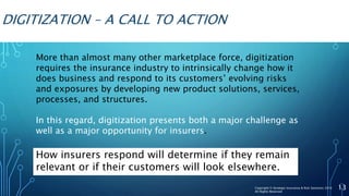 DIGITIZATION – A CALL TO ACTION
More than almost many other marketplace force, digitization
requires the insurance industry to intrinsically change how it
does business and respond to its customers’ evolving risks
and exposures by developing new product solutions, services,
processes, and structures.
In this regard, digitization presents both a major challenge as
well as a major opportunity for insurers.
13Copyright © Strategic Insurance & Risk Solutions 2016
All Rights Reserved
How insurers respond will determine if they remain
relevant or if their customers will look elsewhere.
 