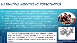 3-D PRINTING (ADDITIVE MANUFACTURING)
 Keen interest by life sciences, auto, aircraft, construction industries for
manufacturing medical devices, auto/aircraft parts, and building structural
components
 Allows manufacturers to print products tailored to the customer
 Uses WIFI/Ethernet, programmable logic controller, and mechanisms to
control the printing process
 Technology is evolving quickly with millions of commercial and home units
expected to come on-line in the next five to ten years.
 May 2016: first FDA guidance on the design, manufacturing of 3-D-printed
medical devices (“Technical Considerations for Additive-Manufactured
Devices” )
(Photo: Mattel)
Key risks include consumer/patient data security, software
flaws, file conversion errors, hacking of printing instructions,
malicious modification of the printing process, potentially
leading to defective products, property damage and personal
injury. 29Copyright © Strategic Insurance & Risk Solutions 2016
All Rights Reserved
Image: The New Yorker
 