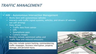 TRAFFIC MANAGEMENT
 AIM – Autonomous Intersection Management
 Works best with autonomous vehicles
 Interacts with traffic signal systems, vehicles, and drivers (if vehicles
not self-driving)
 Data-driven
 Traffic data from satnav
 GPS
 Smartphone apps
 Camera images
 Benefits include optimized safety and
traffic flow and reduced emissions
Key risks include system hacking, commandeering,
traffic stoppages, business interruption, property
damage, and personal injury.
31Copyright © Strategic Insurance & Risk Solutions 2016
All Rights Reserved
 