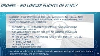 DRONES – NO LONGER FLIGHTS OF FANCY
Explosion in use of unmanned drones for such diverse functions as farm
management, natural disaster surveillance, medical supply delivery, and
wildlife conservation/anti-poaching
 Particularly useful in developing countries or rural areas without
extensive road systems
 Can upload data to cloud in real-time for customer analysis and
decision-making
 In June 2016, the U.S. FAA finalized rules for civil drones of < 25 kg.:
 Line of sight
 Below 400 feet
 Away from people
 Next step: passenger drones
Key risks include privacy violation, intruder commandeering, airspace interference,
property damage, and personal injury. 34Copyright © Strategic Insurance & Risk Solutions 2016
All Rights Reserved
 