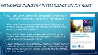 INSURANCE INDUSTRY INTELLIGENCE ON IOT RISKS
AIG/Consumer Electronics Association White Paper:
“The Internet of Things: Evolution or Revolution?”:
“From cyber breaches to shifting questions of property and
products liability, businesses cannot afford to enter this new
technological world unprepared.
For example, every object that connects with the Internet is
another entry point through which the cyber-criminals can
enter a business’ enterprise system.
Equally dangerous, in a world where machines replace humans
as the decision-makers and sensors are continually capturing
data, serious questions of liability, resulting physical damage,
and privacy arise.”
39Copyright © Wilson Elser Moskowitz Edelman & Dicker 2016
All Rights Reserved
 