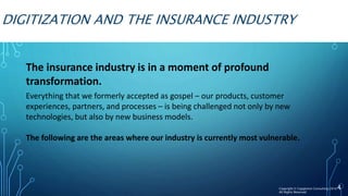 DIGITIZATION AND THE INSURANCE INDUSTRY
The insurance industry is in a moment of profound
transformation.
Everything that we formerly accepted as gospel – our products, customer
experiences, partners, and processes – is being challenged not only by new
technologies, but also by new business models.
The following are the areas where our industry is currently most vulnerable.
4Copyright © Capgemini Consulting 2016
All Rights Reserved
 