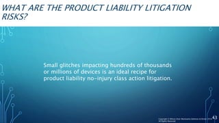 WHAT ARE THE PRODUCT LIABILITY LITIGATION
RISKS?
Small glitches impacting hundreds of thousands
or millions of devices is an ideal recipe for
product liability no-injury class action litigation.
43Copyright © Wilson Elser Moskowitz Edelman & Dicker 2016
All Rights Reserved
 