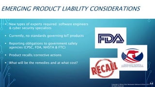 EMERGING PRODUCT LIABILITY CONSIDERATIONS
 New types of experts required: software engineers
& cyber security specialists
 Currently, no standards governing IoT products
 Reporting obligations to government safety
agencies (CPSC, FDA, NHSTA & FTC)
 Product recalls/corrective actions
 What will be the remedies and at what cost?
44Copyright © Wilson Elser Moskowitz Edelman & Dicker 2016
All Rights Reserved
 