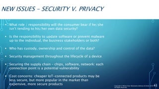 NEW ISSUES – SECURITY V. PRIVACY
 What role / responsibility will the consumer bear if he/she
isn’t tending to his/her own data security?
 Is the responsibility to update software or prevent malware
up to the individual, the business stakeholders or both?
 Who has custody, ownership and control of the data?
 Security management throughout the lifecycle of a device
 Securing the supply chain – chips, software, network: each
connection point is a potential vulnerability
 Cost concerns: cheaper IoT-connected products may be
less secure, but more popular in the market than
expensive, more secure products 45Copyright © Wilson Elser Moskowitz Edelman & Dicker 2016
All Rights Reserved
 