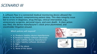 SCENARIO III
A software flaw in a connected medical monitoring device allowed the
device to be hacked, compromising patient data. This data integrity issue
led to errors in diagnosis, drug therapy, clinical intervention, e.g.,
unnecessary surgeries, personal injury, and even death. A class action
was filed, the device manufacturer’s stock price plummeted, and
stockholder litigation ensued.
51
Which policies will respond?
 A. Products liability/device manufacturer
 B. Products liability/software developer
 C. Cyber liability/device manufacturer
 D. Cyber liability/software developer
 E. D&O
 F. All of the above
 G. None of the above
 