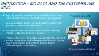 DIGITIZATION – BIG DATA AND THE CUSTOMER ARE
KING
 Big Data provides insurers with actionable insights and a
more accurate picture of hazards, risks, and exposures
 Data aggregation across risks and industries allows for
greater accuracy in risk assessment
 Insurers will have the ability to prevent losses through
regular feedback to customers on data
 Pressure for insurers to quickly expand data collection and
analytics capabilities and to leverage this data by creating
new pricing models and products and modifying
underwriting decision-making
57Copyright © Strategic Insurance & Risk Solutions 2016
All Rights Reserved
Customer
Data
The digital partnership
between insurer and insured
 