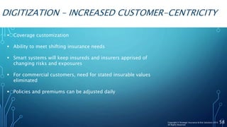 DIGITIZATION – INCREASED CUSTOMER-CENTRICITY
 Coverage customization
 Ability to meet shifting insurance needs
 Smart systems will keep insureds and insurers apprised of
changing risks and exposures
 For commercial customers, need for stated insurable values
eliminated
 Policies and premiums can be adjusted daily
58Copyright © Strategic Insurance & Risk Solutions 2016
All Rights Reserved
 