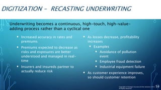 DIGITIZATION – RECASTING UNDERWRITING
 Increased accuracy in rates and
premiums
 Premiums expected to decrease as
risks and exposures are better
understood and managed in real-
time
 Insurers and insureds partner to
actually reduce risk
 As losses decrease, profitability
increases
 Examples
 Avoidance of pollution
event
 Employee fraud detection
 Industrial equipment failure
 As customer experience improves,
so should customer retention
59
Underwriting becomes a continuous, high-touch, high-value-
adding process rather than a cyclical one
Copyright © Strategic Insurance & Risk Solutions 2016
All Rights Reserved
 