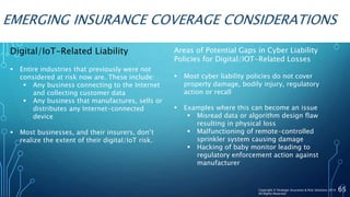 EMERGING INSURANCE COVERAGE CONSIDERATIONS
Digital/IoT-Related Liability
 Entire industries that previously were not
considered at risk now are. These include:
 Any business connecting to the Internet
and collecting customer data
 Any business that manufactures, sells or
distributes any Internet-connected
device
 Most businesses, and their insurers, don’t
realize the extent of their digital/IoT risk.
65
Areas of Potential Gaps in Cyber Liability
Policies for Digital/IOT-Related Losses
 Most cyber liability policies do not cover
property damage, bodily injury, regulatory
action or recall
 Examples where this can become an issue
 Misread data or algorithm design flaw
resulting in physical loss
 Malfunctioning of remote-controlled
sprinkler system causing damage
 Hacking of baby monitor leading to
regulatory enforcement action against
manufacturer
Copyright © Strategic Insurance & Risk Solutions 2016
All Rights Reserved
 