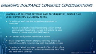 EMERGING INSURANCE COVERAGE CONSIDERATIONS
 Exclusion for “work that has not yet been completed or
abandoned”
 Failure of medical devices incorporating sensors or that
communicate through and received instructions via apps
 Failure of remote-controlled HVAC system
 Loss caused by algorithm, not device or system
 Because algorithms may be changed, work may be seen as
incomplete, and the exclusion may apply to preclude coverage
 Exclusion “p,” which precludes coverage for “loss of, loss of use
of, damage to, corruption of, inability to manipulate data,” may
also apply to bar coverage 66
Examples of potential coverage gaps for digital/IoT-related risks
under current ISO CGL policy forms
Copyright © Strategic Insurance & Risk Solutions 2016
All Rights Reserved
 