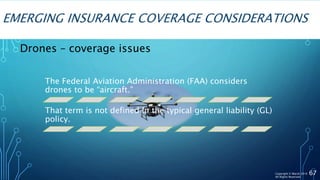 EMERGING INSURANCE COVERAGE CONSIDERATIONS
67
The Federal Aviation Administration (FAA) considers
drones to be “aircraft.”
That term is not defined in the typical general liability (GL)
policy.
Drones – coverage issues
Copyright © Marsh 2016
All Rights Reserved
 
