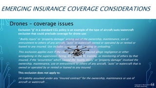 EMERGING INSURANCE COVERAGE CONSIDERATIONS
68
Exclusion “g” in a standard CGL policy is an example of the type of aircraft/auto/watercraft
exclusion that could preclude coverage for drone use:
“ Bodily injury” or “property damage” arising out of the ownership, maintenance, use or
entrustment to others of any aircraft, “auto” or watercraft owned or operated by or rented or
loaned to any insured. Use includes operation and “loading or unloading.”
This exclusion applies even if the claims against any insured allege negligence or other
wrongdoing in the supervision, hiring, employment, training, or monitoring of others by that
insured, if the “occurrence” which caused the “bodily injury” or “property damage” involved the
ownership, maintenance, use or entrustment to others of any aircraft, “auto” or watercraft that is
owned or operated by or rented or loaned to any insured.
This exclusion does not apply to:
(4) Liability assumed under any “insured contract” for the ownership, maintenance or use of
aircraft or watercraft …
Drones – coverage issues
Copyright © Marsh 2016
All Rights Reserved
 