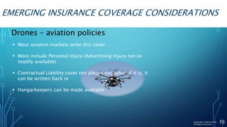 EMERGING INSURANCE COVERAGE CONSIDERATIONS
70
Drones – aviation policies
 Most aviation markets write this cover
 Most include Personal Injury (Advertising Injury not as
readily available)
 Contractual Liability cover not always excluded; if it is, it
can be written back in
 Hangarkeepers can be made available
Copyright © Marsh 2016
All Rights Reserved
 
