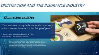 DIGITIZATION AND THE INSURANCE INDUSTRY
Connected policies
8
“Data and connectivity in the car should be an asset
to the consumer. Insurance is the first proof point.”
- Steve Pretre, Metromile Founder & CEO
Pay-Per-Mile Care Insurance Provider
Steve Pretre doesn’t believe that traditional insurers want a
pay-per-mile model to win in the market. Primarily because a
new model would require traditional carriers to cannibalize
their existing business while outlaying significant investment
to restructure the enabling technology.
Copyright © Capgemini Consulting 2016
All Rights Reserved
 