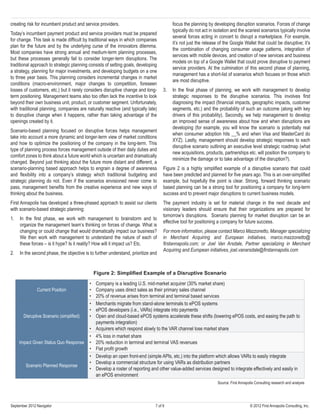 7 of 9 © 2012 First Annapolis Consulting, Inc.September 2012 Navigator
creating risk for incumbent product and service providers.
Today’s incumbent payment product and service providers must be prepared
for change. This task is made difficult by traditional ways in which companies
plan for the future and by the underlying curse of the innovators dilemma.
Most companies have strong annual and medium-term planning processes,
but these processes generally fail to consider longer-term disruptions. The
traditional approach to strategic planning consists of setting goals, developing
a strategy, planning for major investments, and developing budgets on a one
to three year basis. This planning considers incremental changes in market
conditions (macro-environment, major changes to competition, foreseen
losses of customers, etc.) but it rarely considers disruptive change and long-
term positioning. Management teams also too often lack the incentive to look
beyond their own business unit, product, or customer segment. Unfortunately,
with traditional planning, companies are naturally reactive (and typically late)
to disruptive change when it happens, rather than taking advantage of the
openings created by it.
Scenario-based planning focused on disruptive forces helps management
take into account a more dynamic and longer-term view of market conditions
and how to optimize the positioning of the company in the long-term. This
type of planning process forces management outside of their daily duties and
comfort zones to think about a future world which is uncertain and dramatically
changed. Beyond just thinking about the future more distant and different, a
scenario-planning based approach helps to engrain a degree of awareness
and flexibility into a company’s strategy which traditional budgeting and
strategic planning do not. Even if the scenarios envisioned never come to
pass, management benefits from the creative experience and new ways of
thinking about the business.
First Annapolis has developed a three-phased approach to assist our clients
with scenario-based strategic planning:
1.	 In the first phase, we work with management to brainstorm and to
organize the management team’s thinking on forces of change. What is
changing or could change that would dramatically impact our business?
We then work with management to understand the nature of each of
these forces – is it hype? Is it reality? How will it impact us? Etc.
2.	 In the second phase, the objective is to further understand, prioritize and
focus the planning by developing disruption scenarios. Forces of change
typically do not act in isolation and the scariest scenarios typically involve
several forces acting in concert to disrupt a marketplace. For example,
it’s not just the release of the Google Wallet that could be disruptive; it’s
the combination of changing consumer usage patterns, integration of
services with mobile devices, and creation of new services and business
models on top of a Google Wallet that could prove disruptive to payment
service providers. At the culmination of this second phase of planning,
management has a short-list of scenarios which focuses on those which
are most disruptive.
3.	 In the final phase of planning, we work with management to develop
strategic responses to the disruptive scenarios. This involves first
diagnosing the impact (financial impacts, geographic impacts, customer
segments, etc.) and the probability of such an outcome (along with key
drivers of this probability). Secondly, we help management to develop
an improved sense of awareness about how and when disruptions are
developing (for example, you will know the scenario is potentially real
when consumer adoption hits __% and when Visa and MasterCard do
XYZ). Lastly, management should develop strategic responses to each
disruptive scenario outlining an executive level strategic roadmap (what
new acquisitions, products, partnerships etc. will position the company to
minimize the damage or to take advantage of the disruption?).
Figure 2 is a highly simplified example of a disruptive scenario that could
have been predicted and planned for five years ago. This is an over-simplified
example, but hopefully the point is clear. Strong, forward thinking scenario
based planning can be a strong tool for positioning a company for long-term
success and to prevent major disruptions to current business models.
The payment industry is set for material change in the next decade and
visionary leaders should ensure that their organizations are prepared for
tomorrow’s disruptions. Scenario planning for market disruption can be an
effective tool for positioning a company for future success.
For more information, please contact Marco Mazzonetto, Manager specializing
in Merchant Acquiring and European initiatives, marco.mazzonetto@
firstannapolis.com; or Joel Van Arsdale, Partner specializing in Merchant
Acquiring and European initiatives, joel.vanarsdale@firstannapolis.com
Figure 2: Simplified Example of a Disruptive Scenario
Current Position
•	 Company is a leading U.S. mid-market acquirer (30% market share)
•	 Company uses direct sales as their primary sales channel
•	 20% of revenue arises from terminal and terminal based services
Disruptive Scenario (simplified)
•	 Merchants migrate from stand-alone terminals to ePOS systems
•	 ePOS developers (i.e., VARs) integrate into payments
•	 Open and cloud-based ePOS systems accelerate these shifts (lowering ePOS costs, and easing the path to
payments integration)
•	 Acquirers which respond slowly to the VAR channel lose market share
Impact Given Status Quo Response
•	 4% loss in market share
•	 20% reduction in terminal and terminal VAS revenues
•	 Flat profit growth
Scenario Planned Response
•	 Develop an open front-end (simple APIs, etc.) into the platform which allows VARs to easily integrate
•	 Develop a commercial structure for using VARs as distribution partners
•	 Develop a roster of reporting and other value-added services designed to integrate effectively and easily in
an ePOS environment
Source: First Annapolis Consulting research and analysis
 