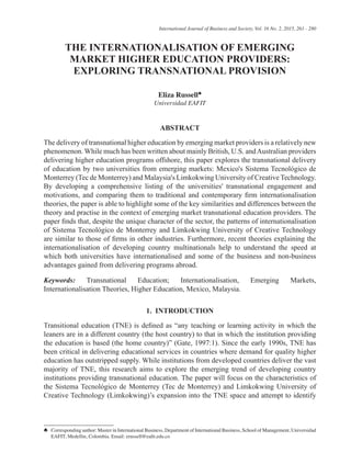 THE INTERNATIONALISATION OF EMERGING
MARKET HIGHER EDUCATION PROVIDERS:
EXPLORING TRANSNATIONAL PROVISION
Eliza Russell♣
Universidad EAFIT
ABSTRACT
The delivery of transnational higher education by emerging market providers is a relatively new
phenomenon. While much has been written about mainly British, U.S. andAustralian providers
delivering higher education programs offshore, this paper explores the transnational delivery
of education by two universities from emerging markets: Mexico's Sistema Tecnológico de
Monterrey (Tec de Monterrey) and Malaysia's Limkokwing University of Creative Technology.
By developing a comprehensive listing of the universities' transnational engagement and
motivations, and comparing them to traditional and contemporary firm internationalisation
theories, the paper is able to highlight some of the key similarities and differences between the
theory and practise in the context of emerging market transnational education providers. The
paper finds that, despite the unique character of the sector, the patterns of internationalisation
of Sistema Tecnológico de Monterrey and Limkokwing University of Creative Technology
are similar to those of firms in other industries. Furthermore, recent theories explaining the
internationalisation of developing country multinationals help to understand the speed at
which both universities have internationalised and some of the business and non-business
advantages gained from delivering programs abroad.
Keywords: Transnational Education; Internationalisation, Emerging Markets,
Internationalisation Theories, Higher Education, Mexico, Malaysia.
1. INTRODUCTION
Transitional education (TNE) is defined as “any teaching or learning activity in which the
leaners are in a different country (the host country) to that in which the institution providing
the education is based (the home country)” (Gate, 1997:1). Since the early 1990s, TNE has
been critical in delivering educational services in countries where demand for quality higher
education has outstripped supply. While institutions from developed countries deliver the vast
majority of TNE, this research aims to explore the emerging trend of developing country
institutions providing transnational education. The paper will focus on the characteristics of
the Sistema Tecnológico de Monterrey (Tec de Monterrey) and Limkokwing University of
Creative Technology (Limkokwing)’s expansion into the TNE space and attempt to identify
♣	 Corresponding author: Master in International Business, Department of International Business, School of Management, Universidad
EAFIT, Medellin, Colombia. Email: erussell@eafit.edu.co
International Journal of Business and Society, Vol. 16 No. 2, 2015, 261 - 280
 