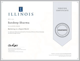 MAY 13, 2015
Sandeep Sharma
Marketing in a Digital World
an online non-credit course authorized by University of Illinois at Urbana-Champaign
and offered through Coursera
has successfully completed
John M. Jones Professor of Marketing
Head of the Department of Business Administration
College of Business
University of Illinois at Urbana-Champaign
Verify at coursera.org/verify/BU3Q5SZ27SSG
Coursera has confirmed the identity of this individual and
their participation in the course.
 