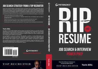 resume
JOB SEARCH & INTERVIEW
POWER PREP
job search strategy from a top recruiter
Infused with real-life examples, self-analysis exercises, and advice from an industry professional, Rip the
Resume is more than a “how to write a better resume” book; it’s a proven system designed to challenge job
seekers to take complete control and responsibility during a job search. Follow a ground-breaking roadmap
on your journey to becoming the candidate that employers are seeking—whether you are a millennial looking
to launch an exciting and fulﬁlling career or an experienced individual exploring greater career opportunities.
Rip the Resume provides the tools you need to transform yourself into the candidate that employers are searching for:
Torin Ellis
Torin Ellis is a human capital strategist, diversity maverick, and interview architect. As a recruiter and career
development coach for over 18 years, Torin has performed thousands of search assignments and successfully
placed hundreds of high-performing professionals in the $150k–$300k salary range. He conducts career
development boot camps and group career coaching at colleges throughout the country, providing students
with invaluable career strategies and consultation.
Torin participated in and won the title of “Top Recruiter” in Season 4 of the Docuﬁlm Series, Top
Recruiter: Reign of the Bosses. The ﬁve-day competition featured six top recruiters representing both
agency and corporate recruiting ﬁrms from around the world. Contestants faced different scenarios
that challenged their business acumen, emotional position, presence, and situational intelligence.
Torin currently sits on the Board of Directors for the Baltimore Robotics League and Urban Ed, Inc. He has
been featured on NBC News and is a weekly contributor on “The Karen Hunter Show” on SiriusXM Channel 126
Urban View, presenting weekly career development vignettes.
MADE IN AMERICA
ISBN: 978-0-7689-4111-1
USD $14.95 / CAD $17.99
Careers/Resume
RIPTHERESUME|JOBSEARCH&INTERVIEWPOWERPREPTorinEllis
www.petersonsbooks.com.
Cutting-edge guidance for job seekers in any ﬁeld
Vital resume deconstruction techniques to highlight important areas and downplay others to render a
stronger document
Important tips and tricks to focus on self-control and preparation during the job search
Winning conversation strategies to make a lasting impression during the interview
Practical advice for using social media wisely, both in the job search and in building one’s personal brand
Torin Ellis
From the Winner of Season 4
of the Docuﬁlm Series
 