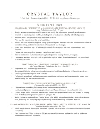 CRYSTAL TAYLOR
7 Curle Rd., Hampton, VA 23669
Home: 757-224-1560
crystaltaylor658@yahoo.com
Obtain a career as a Pharmacy Technician utilizing a diverse educational and medical background.
Virginia Registered Pharmacy Technician: 0230005886
Nationally Certified Pharmacy Technician (PTCB): 10041780
Friendly & Professional demeanor
HIPAA trained
Extensive medical terminology knowledge
Pyxis system
Pharmaceutical storage awareness
Medication compounding expert
Abbreviations comprehension
Counting and pouring expertise
Inventory management
Staff training
Computer-savvy
TPN Compounding
Chemotherapy IVPB
USP 797
Proper Sterilization Techniques
Stocking supplies
Using a scale
Operating automated equipment
Works well independently
06/2015 to 11/2015
MARY IMMACULATE OUTPATIENT/ GOOD HEALTH PHARMACY
Newport News, VA
Lead Pharmacy Technician
Receive written prescription or refill requests and verify that information is complete and accurate.
Establish. maintain and update patient profiles, including lists of medications taken by individual patients.
Maintain proper storage and security conditions for medications. Price and file prescriptions that have been filled.
Receive and store incoming supplies, verify quantities against invoices, check for outdated medications in current
inventory and recalled medications.
Order, label, and count stock of medications, over the counter medications, and enter inventory data into
computer.
Prepare and process medical insurance claim forms and records.
Deliver medications to patients, nursing stations, or surgery units.
Prepares DEA reports, provides cash reconciliation reports, makes deposits and applies electronic funds to
Pharmacy account.
Communicated directly with doctors' offices via telephone, fax and email.
Provided friendly customer service at prescription drop-off and pick-up counters.
Efficiently answered multi-line phone and processed high volume of order requests from nurses, doctors and
pharmacists. Strictly maintained customer and patient confidentiality.
Provided critical information and advice to customers regarding possible drug interactions, side effects, dosage
and proper medication storage.
Calculated, weighed, measured and mixed ingredients with expert precision.
Advised customers on the selection of medication brands, medical equipment or healthcare supplies.
09/2013 to 06/2015
MARY IMMACULATE INPATIENT PHARMACY
Newport News, VA
IV/Chemo Pharmacy Technician
Prepares Intravenous bags and Intramuscular injections for Chemotherapy patients for our Out-patient Infusion
Center.
Maintains supply and restock of Pyxis med-stations. Troubleshoots any problems that arise and assist Cardinal
Health in resolving any and all Pyxis system issues.
Insures IV and Chemotherapy Clean rooms are kept to USP 797.
PROFESSIONAL SUMMARY
LICENSES
SKILL HIGHLIGHTS
PROFESSIONAL EXPERIENCE
 