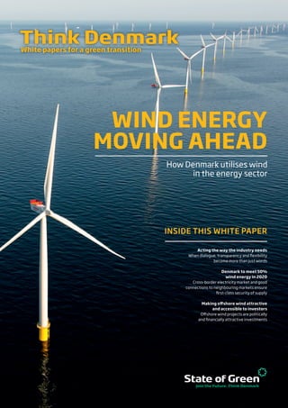 White papers for a green transition
How Denmark utilises wind
in the energy sector
WIND ENERGY
MOVING AHEAD
INSIDE THIS WHITE PAPER
Acting the way the industry needs
When dialogue, transparency and flexibility
become more than just words
Denmark to meet 50%
wind energy in 2020
Cross-border electricity market and good
connections to neighbouring markets ensure
first-class security of supply
Making offshore wind attractive
and accessible to investors
Offshore wind projects are politically
and financially attractive investments
 