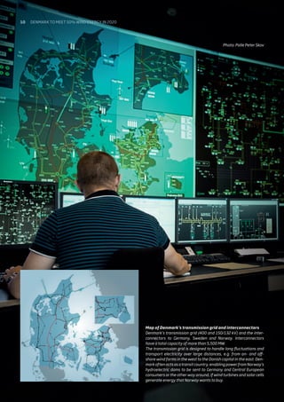 Photo: Palle Peter Skov
Map of Denmark’s transmission grid and interconnectors
Denmark’s transmission grid (400 and 150/132 kV) and the inter-
connectors to Germany, Sweden and Norway. Interconnectors
have a total capacity of more than 5,500 MW.
The transmission grid is designed to handle long fluctuations and
transport electricity over large distances, e.g. from on- and off-
shore wind farms in the west to the Danish capital in the east. Den-
mark often acts as a transit country, enabling power from Norway’s
hydroelectric dams to be sent to Germany and Central European
consumers or the other way around, if wind turbines and solar cells
generate energy that Norway wants to buy.
10 Denmark to meet 50% wind energy in 2020
 