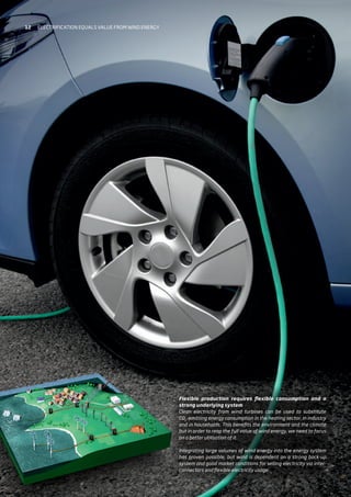 Flexible production requires flexible consumption and a
strong underlying system
Clean electricity from wind turbines can be used to substitute
CO2
-emitting energy consumption in the heating sector, in industry
and in households. This benefits the environment and the climate
but in order to reap the full value of wind energy, we need to focus
on a better utilisation of it.
Integrating large volumes of wind energy into the energy system
has proven possible, but wind is dependent on a strong back-up
system and good market conditions for selling electricity via inter-
connectors and flexible electricity usage.
12 Electrification equals value from wind energy
 