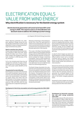 2014
Development of electricity consumption and wind energy production 2014-2020
0
20
40
60
80
100
120
140
160
2015 2016
Index 2014 = 100
Wind energy production (index)Electricity consumption (index)
Source:DanishEnergyAgency
2017 2018 2019 2020
Danish electricity generation has under-
gone significant changes during the last
two decades and Denmark is on the cutting
edge when it comes to integrating wind en-
ergy into the electricity system.
Wind is a positive story already
20 years ago the Danish electricity produc-
tion consisted of 96% fossil fuels, which
emitted 30 million tons of CO2
. In 2013,
these numbers had changed to 54% fossil
fuels, resulting in a 55% decrease of the
CO2
-emissions.
So far, the increasing wind share has not
changed the continuity of supply. In 2013,
Danish electricity consumers had electric-
ity in their power outlets 99,997% of the
time.
The potential for electrification
Even though we use most of the electricity
from wind in households, industry, for elec-
trical cars and in heat pumps in the heating
sector, the transformation of the electric-
ity system moves much faster than the
electrification of the energy consumption.
The electricity consumption is expected to
grow by 3 TWh until 2020, while the new
wind production is expected to grow by 6.5
TWh.
Obviously, wind energy is a fluctuating pro-
duction form. Given the rapid build-out it
needs to be accompanied by further incen-
tives to use and store the electricity when it
is produced and a strong backbone of flexi-
ble power generation is also required.
The curves in the figure illustrating devel-
opmentofelectricityconsumptionandwind
energy production 2014-2020 clearly show
that the expected expansion of wind pro-
duction exceeds the changes in electricity
consumption. There is a clear mismatch be-
tween the growth of the two, which – given
the flexible nature of wind energy – needs
to be addressed, if we are to make the most
value of our wind energy production.
The Danish Energy Association has calcu-
lated the technical potential of electrifying
the end consumption in the district heating
sector, the individual heating sector and in
the industry. The potential comes out at
approximately 13 TWh/year, which is more
than a third of the current Danish electricity
consumption. In other words, there is a po-
tential for utilising all new wind production
in a flexible manner, creating more value for
the Danish wind model.
Combined with strong, available intercon-
nectors to neighbouring countries, a back-
bone of power generation plants and a fast
development in bringing down costs for
electricity storage, we are confident that
we can continue the wind expansion and
use the fluctuating production in an intelli-
gent way.
In order for that to happen we need to see
Danish legislators consider and decide upon
difficult political issues such as securing
continued back-up capacity from power
plants, an intensified electrification of the
Danish energy system and constraints on
interconnectors.
Denmark has led the way and will continue
to do so by showing the world that it will be
possible to introduce more than 50% wind
energy into the electricity system. But we
need to take the necessary measures to
guarantee the continued balance of the
electricity supply and to create maximum
value of the wind’s changing production
levels.
Keywords for that to happen are intercon-
nectors, flexible electricity use and reliable
backup production when wind is absent.
ELECTRIFICATION EQUALS
VALUE FROM WIND ENERGY
Why electrification is necessary for the Danish energy system
Danish electricity generation will consist of at least 50% wind
energy in 2020. This requires a focus on electrification and
Denmark needs to address the challenge of smart energy
Lars Aagaard, CEO, Danish Energy Association
Development of electricity consump-
tion and wind energy production
2014-2020
Wind energy produced 3% of the electrici-
ty consumption in 1994. In 2014, this num-
ber had increased to 39.1% and by 2020 at
least half of the electricity consumption
will be delivered by wind turbines. The gen-
eral electricity consumption is expected to
grow at a much slower rate.
Electrification equals value from wind energy 13
 