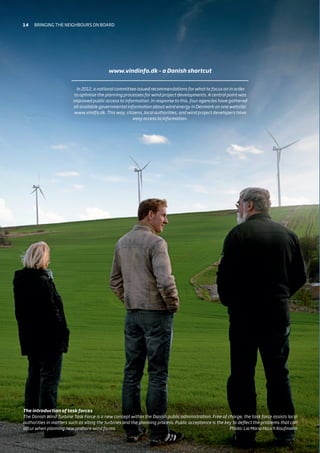 www.vindinfo.dk – a Danish shortcut
In 2012, a national committee issued recommendations for what to focus on in order
to optimise the planning processes for wind project developments. A central point was
improved public access to information. In response to this, four agencies have gathered
all available governmental information about wind energy in Denmark on one website:
www.vindfo.dk. This way, citizens, local authorities, and wind project developers have
easy access to information.
The introduction of task forces
The Danish Wind Turbine Task Force is a new concept within the Danish public administration. Free of charge, the task force assists local
authorities in matters such as siting the turbines and the planning process. Public acceptance is the key to deflect the problems that can
occur when planning new onshore wind farms. Photo: Lia Maria Hauch Kaufmann
14 Bringing the neighbours on board
 