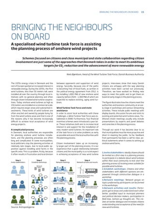 Step 1
Invite stakeholders
Citizens
Business community
Network
topics
Network meetings
Secreterial
function
Network meetings
Secreterial
function
Network meetings
Secreterial
function
Network meetings
Secreterial
function
Visiting wind turbine sites,
enhancing dialogue
Input on decision on
wind turbine plant
Growth potential for
community developmentAuthorities
Step 2
Establish workshops
Step 3
Network meetings
Step 4
Network activies and results
Source: Antropologerne
The 1970s energy crises in Denmark and the
rest of Europe sparked an increased interest in
renewable energy. During the 1970s, the first
wind turbines, less than 50 meters tall, were
installed all over the country through local in-
itiatives with no general planning and often
through citizen initiated wind turbine coopera-
tives. Today, onshore wind turbines as high as
150 meters are installed on a commercial scale,
which requires larger areas and substantial in-
vestments. These kinds of wind turbines are
often erected and owned by people living far
from the wind turbine areas and that is one of
the reasons why it has become increasingly
difficult to achieve local acceptance of wind
energy projects.
A complicated process
In Denmark, local authorities are responsible
for planning onshore wind turbine installa-
tions, and the planning processes are often
long and complicated. In some municipalities,
local politicians stop the planning activities at
relatively late stages, due to local public op-
position against installing wind farms in the
specific area. This is a problem, firstly, because
it often results in frustration and local division
between opponents and supporters of wind
energy. Secondly, because one of the paths
to becoming free of fossil fuels, as written in
the political energy agreement from 2012, is
by installing 1,800 MW of new onshore wind
capacity before 2020 - 1,300 MW of which are
expected to replace existing, aging wind tur-
bines.
Wind Turbine Task Force and state
assistance
In order to assist local authorities with these
challenges, a Wind Turbine Task Force was es-
tablished in 2008. Furthermore, four financial
incentive schemes were introduced a year lat-
er. These initiatives both aim to increase local
interest in and support for the installation of
new, modern wind turbines. An important role
of the task force is to solve problems as early
as possible and assist the local authorities with
the planning process.
Citizen involvement takes up an increasing-
ly larger part of the planning process. It is our
experience that a good relationship between
citizens and the municipality is a crucial aspect
in achieving acceptance of new wind turbine
projects. Interviews show that many Danish
citizens are unhappy with the way planning
activities have been carried out previously.
Therefore, we have worked on finding new
ways to meet the public and to get them on
board at early stages in the planning process.
The figure illustrateshowthe citizensmeetthe
authorities and business community at an ear-
ly stage in workshops and various networking
activities. These include public meetings with
display boards, discussion forums and visits to
existing and potential wind turbine areas. Tra-
ditional citizen meetings usually only include
presentations by experts and panel debates
and come late in the planning process.
Through our work it has become clear to us
that municipalities must be more proactive and
direct in meeting the public. So far, feedback
from participants has been a call for clear, po-
litical statements when it comes to setting up
onshore wind farms.
BRINGING THE NEIGHBOURS
ON BOARD
A specialised wind turbine task force is assisting
the planning process of onshore wind projects
Schemes focused on citizens and close municipal and state collaboration regarding citizen
involvement are just some of the approaches that Denmark takes in order to meet its ambitious
targets for CO2
-reduction and the advancement of more renewable energy
Niels Bjørkbom, Head of the Wind Turbine Task Force, Danish Business Authority
1.Invitestakeholders:Ideallycitizensshould
be invited as a first step in a planning process
to participate in a debate about wind turbines
within their local community to kick start the
planning process of locating areas suitable for
possible wind turbines.
2.Establish workshops: Citizens and other
stakeholders with different opinions are em-
powered through constructive dialogue in a
workshop.
3.Network meetings: Network groups on
topics preferred by participants can be formed
in the workshops.
4.Network activities and results: Partici-
pants get to know and understand each other
better, qualified input to municipal planners
and political decision makers, participation in
field-trips, bottom-up thoughts etc. This cre-
ates an earlier dialogue and increases citizens
understanding and acceptance of the need for
new wind turbines.
Bringing the neighbours on board 15
 