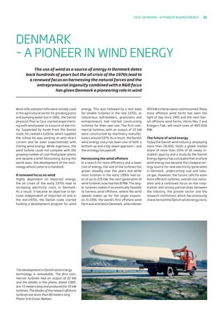 Wind mills and post mills were initially used
in the agricultural sector for grinding grains
and pumping water but in 1891, the Danish
physicist Poul la Cour started experiment-
ing with wind power as a source of electric-
ity. Supported by funds from the Danish
state, he created a turbine, which supplied
the school he was working at with direct
current and he even experimented with
storing wind energy. While ingenious, the
wind turbine could not compete with the
growing number of coal-fired power plants
and despite a brief blossoming during the
world wars, the development of the tech-
nology almost came to a standstill.
A renewed focus on wind
Highly dependent on imported energy,
the oil crises of the early 1970s lead to
increasing electricity costs in Denmark.
As a result, it became an objective to be-
come independent of imported oil and in
the mid-1970s, the Danish state started
funding a development program for wind
energy. This was followed by a test base
for smaller turbines in the late 1970s, as
industrious self-builders, grassroots and
entrepreneurs had started constructing
turbines for their own use. The first com-
mercial turbines with an output of 22 kW
were constructed by machinery manufac-
turers around 1979. As a result, the Danish
wind energy story has been one of both a
bottom-up and a top-down approach – and
the strategy has paid off.
Harnessing the wind offshore
In a search for more efficiency and a lower
cost of energy, the size of the turbines has
grown steadily over the years and while
most turbines in the early 1990s had siz-
es of up to 225 kW, the next generation of
wind turbines now reaches 8 MW. The larg-
er turbines makes it economically feasible
to harness wind offshore, where the wind
speeds makes up for the larger expens-
es. In 1991, the world’s first offshore wind
farm was erected in Denmark, when eleven
450 kW turbines were commissioned. Many
more offshore wind farms has seen the
light of day since 1991 and the next Dan-
ish offshore wind farms, Horns Rev 3 and
Kriegers Flak, will reach sizes of 400-600
MW.
The future of wind energy
Today the Danish wind industry, employing
more than 28,000, holds a global market
share of more than 20% of all newly in-
stalled capacity and a study by the Danish
Energy Agency has concluded that onshore
wind energy has become the cheapest en-
ergy source for new electricity generation
in Denmark, undercutting coal and natu-
ral gas. However, the future calls for even
more efficient turbines, overall cost reduc-
tions and a continued focus on the coop-
eration and strong partnerships between
the industry, the private sector and the
research institutions which has previously
characterisedtheDanishwindenergystory.
DENMARK
– A PIONEER IN WIND ENERGY
The use of wind as a source of energy in Denmark dates
back hundreds of years but the oil crisis of the 1970s lead to
a renewed focus on harnessing the natural forces and the
entrepreneurial ingenuity combined with a RD focus
has given Denmark a pioneering role in wind
The development in Danish wind energy
technology is remarkable. The first com-
mercial turbines had an output of 22 kW
and the blades in the photo, dated 1980,
are 7.5 meters long and produced for 55 kW
turbines.Thebladesofthenewestoffshore
turbines are more than 80 meters long.
Photo: Erik Grove-Nielsen.
Case: DENMARK – A PIONEER IN WIND ENERGY 21
 