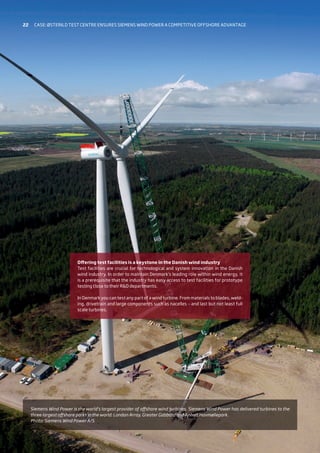 Siemens Wind Power is the world’s largest provider of offshore wind turbines. Siemens Wind Power has delivered turbines to the
three largest offshore parks in the world: London Array, Greater Gabbard and Anholt Havmøllepark.
Photo: Siemens Wind Power A/S
Offering test facilities is a keystone in the Danish wind industry
Test facilities are crucial for technological and system innovation in the Danish
wind industry. In order to maintain Denmark’s leading role within wind energy, it
is a prerequisite that the industry has easy access to test facilities for prototype
testing close to their RD departments.
In Denmark you can test any part of a wind turbine. From materials to blades, weld-
ing, drivetrain and large components such as nacelles – and last but not least full
scale turbines.
22 Case: Østerild test centre ensures siemens wind power a competitive offshore advantage
 