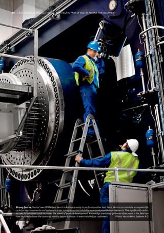 Strong forces. Vestas’ own 20 MW test bench in Aarhus is ready to perform another test. Here, Vestas can simulate a complete life
cycle for key components and systems in order to map potential reliability issues and possible improvements. This significantly reduc-
es risks for customers and increases the speed of product development. Knowledge previously gathered after years in the field can
now be collected over the course of months before a product is even installed for customers. Photo: Vestas Wind Systems A/S
24 Case: Advanced nacelle testing an integral part of vestas product development
 