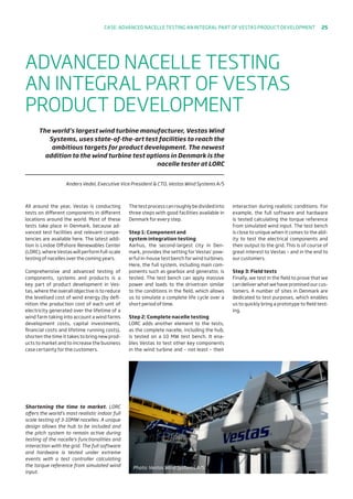 All around the year, Vestas is conducting
tests on different components in different
locations around the world. Most of these
tests take place in Denmark, because ad-
vanced test facilities and relevant compe-
tencies are available here. The latest addi-
tion is Lindoe Offshore Renewables Center
(LORC), where Vestas will perform full-scale
testing of nacelles over the coming years.
Comprehensive and advanced testing of
components, systems and products is a
key part of product development in Ves-
tas, where the overall objective is to reduce
the levelised cost of wind energy (by defi-
nition the production cost of each unit of
electricity generated over the lifetime of a
wind farm taking into account a wind farms
development costs, capital investments,
financial costs and lifetime running costs),
shorten the time it takes to bring new prod-
ucts to market and to increase the business
case certainty for the customers.
Thetestprocesscanroughlybedividedinto
three steps with good facilities available in
Denmark for every step.
Step 1: Component and
system integration testing
Aarhus, the second-largest city in Den-
mark, provides the setting for Vestas’ pow-
erful in-house test bench for wind turbines.
Here, the full system, including main com-
ponents such as gearbox and generator, is
tested. The test bench can apply massive
power and loads to the drivetrain similar
to the conditions in the field, which allows
us to simulate a complete life cycle over a
short period of time.
Step 2: Complete nacelle testing
LORC adds another element to the tests,
as the complete nacelle, including the hub,
is tested on a 10 MW test bench. It ena-
bles Vestas to test other key components
in the wind turbine and – not least – their
interaction during realistic conditions. For
example, the full software and hardware
is tested calculating the torque reference
from simulated wind input. The test bench
is close to unique when it comes to the abil-
ity to test the electrical components and
their output to the grid. This is of course of
great interest to Vestas – and in the end to
our customers.
Step 3: Field tests
Finally, we test in the field to prove that we
can deliver what we have promised our cus-
tomers. A number of sites in Denmark are
dedicated to test purposes, which enables
us to quickly bring a prototype to field test-
ing.
ADVANCED NACELLE TESTING
AN INTEGRAL PART OF VESTAS
PRODUCT DEVELOPMENT
The world’s largest wind turbine manufacturer, Vestas Wind
Systems, uses state-of-the-art test facilities to reach the
ambitious targets for product development. The newest
addition to the wind turbine test options in Denmark is the
nacelle tester at LORC
Anders Vedel, Executive Vice President  CTO, Vestas Wind Systems A/S
Shortening the time to market. LORC
offers the world’s most realistic indoor full
scale testing of 3-10MW nacelles. A unique
design allows the hub to be included and
the pitch system to remain active during
testing of the nacelle’s functionalities and
interaction with the grid. The full software
and hardware is tested under extreme
events with a test controller calculating
the torque reference from simulated wind
input.
Photo: Vestas Wind Systems A/S
Case: Advanced nacelle testing an integral part of vestas product development 25
 