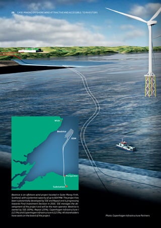 Beatrice is an offshore wind project located in Outer Moray Firth,
Scotland, with a potential capacity of up to 664 MW. The project has
been substantially developed by SSE and Repsol and is progressing
towards Final Investment Decision in 2016. SSE manages the de-
velopment of the project and will be the main operator. Beatrice is
owned by SSE (50%), Repsol (25%), Copenhagen Infrastructure I
(12.5%) and Copenhagen Infrastructure II (12.5%). All shareholders
have seats on the board of the project. Photo: Copenhagen Infrastructure Partners
26 Case: Making offshore wind attractive and accessible 
to investors
 