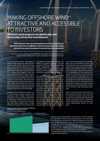 1
Investment Contract
strike price
Year
Nominal GBP received per MWh produced
Illustrative example: Revenue per MWh for a UK offshore
wind project with an Investment Contract
Estimated market price
– Illustrative average level
Estimated market price
– Illustrative high and low level
2 3 4 5 6 7 8 9 10 11 12 13 14 15 16 17 18 19 20 21 22 23 24 25
For institutional investors, investment in
offshore wind is attractive. With long time
frames, stable returns over several years
and a strong cash flow, offshore wind can
serve as a substitute to certain bond types.
Governments, seeking to achieve CO2
reduc-
tions, address future capacity needs and
ensure regional security of supply, support
offshore wind investments and the projects
are becoming more bankable due to proven
concept and technology. The world’s first
offshore wind farm was Danish and built in
1991. Today, we have more than 5 GW off-
shore wind capacity installed in Europe and
The European Wind Energy Association an-
ticipates a level of around 23 GW by 2020.
However, many institutional investors do
not yet have the required resources and
experience within energy infrastructure
investments. This has led to the formation
of specialised infrastructure funds, such
as Copenhagen Infrastructure Partners
(CIP), which was founded in 2012. To make
offshore wind projects more attractive and
accessible for institutional investors, CIP
applies an “industrial approach”. The five
partners in CIP have extensive experience
within development, construction and
operations from numerous offshore wind
projects and leverage their industrial back-
ground for access to proprietary deals.
The recent CIP investment in the UK off-
shore wind project Beatrice is a good exam-
ple of how and why the industrial approach
works. CIP and the two shareholders of Be-
atrice, the UK energy company SSE and the
global energy company Repsol, engaged in
a dialogue in early 2014 about the possible
acquisition of a shareholding in Beatrice. In
November 2014, CIP acquired 25% of Be-
atrice from SSE. The acquisition was made
on behalf of the two funds, Copenhagen In-
frastructure I  II, which have commitments
from eight of the largest institutional inves-
tors, primarily pension funds, in Denmark.
SSE and Repsol had developed the project
substantially since 2009 and CIP entered
the project at the last stage of develop-
ment. This was late enough for the develop-
ment risks to be significantly reduced: the
Investment Contract was awarded and the
grid connection, main consents and building
permits were obtained. However, it was as
well early enough to allow CIP to participate
in the optimization of risk allocation (e.g.
allocation of risks in the contracts with sup-
pliers), concept (e.g. wind farm layout and
technology choice) and bankability (e.g. par-
ticipatinginsecuringbankableOperations
Maintenance contracts and Power Purchase
Agreements, designing and executing the
project finance strategy). All areas in which
the CIP partners have substantial experi-
ence.
Unlike most infrastructure funds, CIP has a
long investment horizon. This is attractive
for industrial companies looking for long
termpartnerswithwhomtheycanbuildand
operate the projects and for institutional
investors looking for strong cash flows and
stable inflation-linked returns for many
years.
MAKING OFFSHORE WIND
ATTRACTIVE AND ACCESSIBLE
TO INVESTORS
Offshore wind projects are politically and
financially attractive investments
Beatrice is one of five offshore wind projects in the UK awarded
an Investment Contract by the UK government. The Investment
Contract secures the generator a fixed CPI indexed price per MWh
for a 15-year period (green area). After this period, the generator
receives the market price (blue area) which is expected to be low-
er and exhibit fluctuations due to seasonal effects and changes in
economic activity. The investment contract thus reduces the power
price risk significantly and produces bond-like cash flows.
The graph is only an illustrative example of the revenue profile for a
project similar to Beatrice.
With interest rates at a historically low level, investing in
infrastructure such as offshore wind is becoming increasingly
attractive as new investment channels become available
Christina Grumstrup Sørensen, Senior Partner, Copenhagen Infrastructure Partners
Stephanie Bendorff Røpcke, Manager, Copenhagen Infrastructure Partners
Case: Making offshore wind attractive and accessible 
to investors 27
 