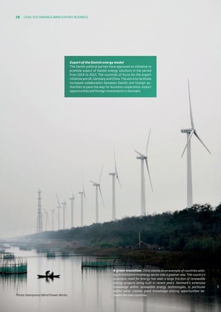A green transition. China stands as an example of countries wish-
ing to transform its energy sector into a greener one. The country’s
extensive need for energy has seen a large fraction of renewable
energy projects being built in recent years. Denmark’s extensive
knowledge within renewable energy technologies, in particular
within wind, creates great knowledge-sharing opportunities be-
tween the two countries.
Export of the Danish energy model
The Danish political parties have approved an initiative to
promote export of Danish energy solutions in the period
from 2014 to 2015. The countries of focus for the export
initiative are UK, Germany and China. The aim is to facilitate
increased collaboration between Danish and foreign au-
thorities to pave the way for business cooperation, export
opportunities and foreign investments in Denmark.
Photo: Keenpress/Wind Power Works
28 Case: Sustainable wind export business
 