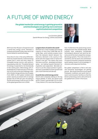 With more than 40 years of experience and
a world-class energy sector, Denmark is
uniquely positioned to play a key role in the
future market for wind technology.
Since the oil crisis in the early 1970s Den-
mark has moved towards a national energy
system that is more and more reliant on
renewable energy sources, with wind en-
ergy playing a key role. The global demand
for energy is expected to rise dramatically
in the coming years. Wind energy will un-
doubtedly be an important part of the solu-
tion to this and connected challenges relat-
ed to climate change and security of supply.
From 2000 to 2013 global installed wind
power capacity increased with an average
growth rate of 25% per year. According to
the IEA wind energy could account for 8%
of the global generation mix in 2040.
Largest share of wind in the world
Denmark has a total installed wind energy
capacity of more than 5,000 MW and on
windy days, wind turbines produce more
than the domestic Danish demand. Fur-
thermore, Denmark is the country in the
world with the largest share of wind inte-
grated in the grid. This means that more
and more countries - developed and devel-
oping - are looking towards Denmark for
inspiration and cooperation. We shall con-
tinue to use this unique position to gener-
ate more sustainable economic growth and
jobs in both Denmark and abroad.
A world class wind energy sector
Danish wind companies belong to the top
league globally. In 2014, the Danish wind
sector’s export reached DKK 53.5 bn (EUR
7.1 bn). Almost 17% more than the year be-
fore. Furthermore the wind energy sector
employed more than 28,000 people. Wind
turbines have undergone considerable
technological advances and wind has be-
come one of the most competitive renewa-
ble energy systems. This is the result of in-
vestments and the work and commitment
of several innovative companies backed by
world leading research and knowledge in-
stitutions and unique test facilities.
But global competition is fierce and new
and innovative technologies are gaining
ground. We should therefore ensure good
framework conditions and world class re-
search and innovation facilities so that the
Danish wind energy sector will continue to
be a global front-runner in the future.
A FUTURE OF WIND ENERGY
The global market for wind energy is gaining ground as
wind technologies are getting more and more
sophisticated and competitive
Lars Christian Lilleholt
Danish Minister for Energy, Utilities and Climate
Foreword 3
 