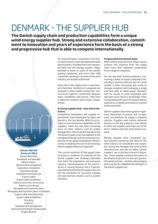 For nearly 40 years, companies in the Dan-
ish wind industry have developed and built
wind turbines, installed them and integrat-
ed wind into the energy system. Today,
Denmark is home to some of the world’s
leading companies, and more than 500
companies, working in all areas of the wind
industry, are located in Denmark.
Every link in the supply chain is represent-
ed in Denmark. Hundreds of companies are
involved in wind turbine production, sub-
structures, logistics, investment, develop-
ment, installation and service. They form
a close-knit network with unique compe-
tences.
A strong supplier hub – now and in the
future
Competitive parameters and supplier re-
quirements have developed by leaps and
bounds in the last decade. While focus re-
mains on the innovative capabilities of the
suppliers, there has also been increasing
focus on other aspects, such as quality
management, time to market and servicing.
The Danish supply chain has adapted to the
changing landscape and has remained com-
petitive in the global marketplace. When it
comes to lowering the cost of wind energy,
Danish suppliers have a strong hand.
The current evolution of the supply chain
structure is evidence of maturity of the
Danish supplier hub. Drawing inspiration
from both the automotive and aerospace
industry, industrialization of the wind in-
dustry is moving forward, and it is becom-
ingevidentthattheDanishsupplychaincan
set the standards for structural changes
and new business models, such as system
solutions.
Forging alliances Danish style
Wind turbine manufactures today require
systems and solutions from the supply
chain more than individual components
from a range of companies.
For the big wind turbine producers, con-
tracting a series of expert companies indi-
vidually to each provide one part of a total
system is time consuming and costly to
manage compared with managing a single
interface with an allied group. Denmark,
with its myriad of small companies with
specialist wind industry knowledge, often
run by people with years of shared industry
experience, is ideally positioned to respond
to the new trend.
Danish suppliers have been good at organ-
ising themselves in groups and co-oper-
ative constellations to supply a complete
solution. Suppliers who before delivered
directly to the big producers now deliver
to other sub-suppliers who take care of the
direct relation with the wind turbine pro-
ducer.
Moving towards more integrated sys-
tem solutions reinforces the need for the
wind industry to consolidate and cooper-
ate. Strong ties between the wind turbine
manufacturers and the so-called “system
suppliers” are in the best interest of all par-
ties. These suppliers achieve the status of
development partners for the next genera-
tion wind turbines – another advancement
which serves to underline the strength of
the Danish supplier hub.
DENMARK - THE SUPPLIER HUB
The Danish supply chain and production capabilities form a unique
wind energy supplier hub. Strong and extensive collaboration, commit-
ment to innovation and years of experience form the basis of a strong
and progressive hub that is able to compete internationally
Anholt 400 MW
Denmark 2013
Danish deliveries:
Developer and operator
Wind turbines
Wind turbine installation
Substation installation
Substation design
Substation manufacturer
Export cables
Export cable installation
Substructure main constructor
Substructure design
Monopiles and transition piece
Monopiles and transition piece installation
Export cable manufacturing
Export cable installation
Grouting
Logistics
Geophysical investigations
Environmental Impact Assessment
Project finance
Case: Denmark - The supplier hub 31
 