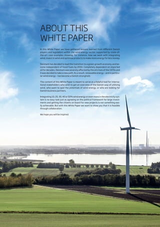 ABOUT THIS
WHITE PAPER
In this White Paper we have gathered lessons learned from different Danish
players and legislators within the wind energy sector, supported by state-of-
the-art case examples showing, for instance, how we work with integrating
wind, invest in wind and optimise products to make more energy for less money.
Denmark has decided to lead the transition to a green growth economy and be-
come independent of fossil fuels by 2050. Completely dependent on imported
oil for decades, Denmark was severely affected by the oil crises of the 1970s and
it was decided to take a new path. As a result, renewable energy – and in particu-
lar wind energy – has become a Danish stronghold.
The content of this White Paper is meant to serve as a helpful tool for interna-
tional stakeholders who wish to get an overview of the Danish way of utilising
wind, who want to spot the potentials of wind energy, or who are looking for
Danish business partners.
Integrating 10, 20, 30, 40 or 50% wind energy or even more in the electricity sys-
tem is no easy task just as agreeing on the political framework for large invest-
ments and getting the citizens on board for new projects is not something eas-
ily achievable. But with this White Paper we want to show you that it is feasible
through collaboration.
We hope you will be inspired.
 