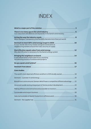 INDEX
Wind is a major part of the solution....................................................................................... 3
There is no status quo in the wind industry....................................................................... 6
Cost reductions and alliances are keywords in the Danish wind industry
Acting the way the industry needs........................................................................................ 8
When dialogue, transparency and flexibility become more than just words
Denmark to meet 50% wind energy target in 2020.....................................................10
A cross-border electricity market and good connections to
neighbouring markets ensure first-class security of supply
Electrification equals value from wind energy...............................................................12
Why electrification is necessary for the Danish energy system
Bringing the neighbours on board........................................................................................14
A specialised wind turbine task force is assisting
the planning process of onshore wind projects
Do you speak wind turbine?....................................................................................................16
Denmark from above..................................................................................................................17
Case studies
The world’s most depicted offshore windfarm is 50% locally owned.................................. 18
Denmark – a pioneer in wind energy............................................................................................ 20
Østerild test centre ensures Siemens Wind Power a competitive offshore advantage.........22
Advanced nacelle testing integral part of Vestas product development............................... 24
Making offshore wind attractive and accessible to investors................................................ 26
Sustainable wind export business ..............................................................................................28
Selected examples of danish footprints in offshore wind .....................................................30
Denmark - the supplier hub .......................................................................................................... 31
 